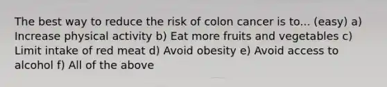 The best way to reduce the risk of colon cancer is to... (easy) a) Increase physical activity b) Eat more fruits and vegetables c) Limit intake of red meat d) Avoid obesity e) Avoid access to alcohol f) All of the above