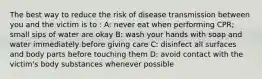 The best way to reduce the risk of disease transmission between you and the victim is to : A: never eat when performing CPR; small sips of water are okay B: wash your hands with soap and water immediately before giving care C: disinfect all surfaces and body parts before touching them D: avoid contact with the victim's body substances whenever possible