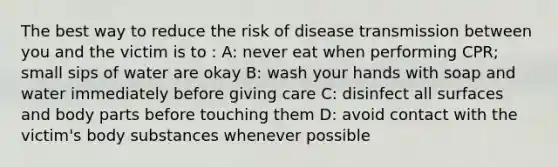 The best way to reduce the risk of disease transmission between you and the victim is to : A: never eat when performing CPR; small sips of water are okay B: wash your hands with soap and water immediately before giving care C: disinfect all surfaces and body parts before touching them D: avoid contact with the victim's body substances whenever possible