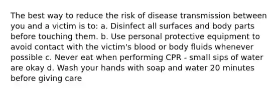 The best way to reduce the risk of disease transmission between you and a victim is to: a. Disinfect all surfaces and body parts before touching them. b. Use personal protective equipment to avoid contact with the victim's blood or body fluids whenever possible c. Never eat when performing CPR - small sips of water are okay d. Wash your hands with soap and water 20 minutes before giving care