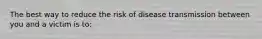 The best way to reduce the risk of disease transmission between you and a victim is to: