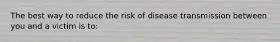 The best way to reduce the risk of disease transmission between you and a victim is to: