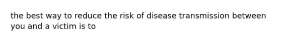 the best way to reduce the risk of disease transmission between you and a victim is to