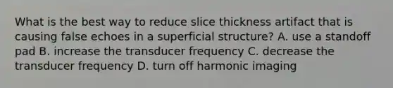 What is the best way to reduce slice thickness artifact that is causing false echoes in a superficial structure? A. use a standoff pad B. increase the transducer frequency C. decrease the transducer frequency D. turn off harmonic imaging