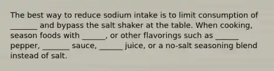 The best way to reduce sodium intake is to limit consumption of _______ and bypass the salt shaker at the table. When cooking, season foods with ______, or other flavorings such as ______ pepper, _______ sauce, ______ juice, or a no-salt seasoning blend instead of salt.