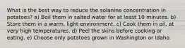 What is the best way to reduce the solanine concentration in potatoes? a) Boil them in salted water for at least 10 minutes. b) Store them in a warm, light environment. c) Cook them in oil, at very high temperatures. d) Peel the skins before cooking or eating. e) Choose only potatoes grown in Washington or Idaho.