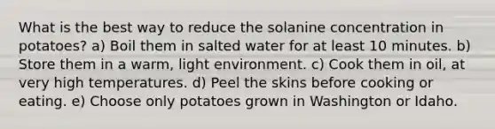 What is the best way to reduce the solanine concentration in potatoes? a) Boil them in salted water for at least 10 minutes. b) Store them in a warm, light environment. c) Cook them in oil, at very high temperatures. d) Peel the skins before cooking or eating. e) Choose only potatoes grown in Washington or Idaho.