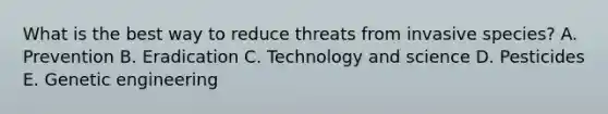 What is the best way to reduce threats from invasive species? A. Prevention B. Eradication C. Technology and science D. Pesticides E. Genetic engineering