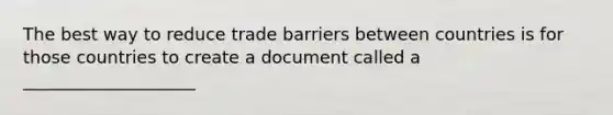 The best way to reduce trade barriers between countries is for those countries to create a document called a ____________________