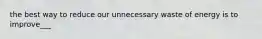 the best way to reduce our unnecessary waste of energy is to improve___