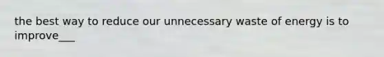 the best way to reduce our unnecessary waste of energy is to improve___