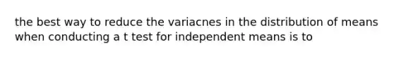 the best way to reduce the variacnes in the distribution of means when conducting a t test for independent means is to