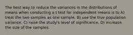 The best way to reduce the variances in the distributions of means when conducting a t test for independent means is to A) treat the two samples as one sample. B) use the true population variance. C) raise the study's level of significance. D) increase the size of the samples.