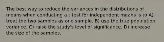 The best way to reduce the variances in the distributions of means when conducting a t test for independent means is to A) treat the two samples as one sample. B) use the true population variance. C) raise the study's level of significance. D) increase the size of the samples.