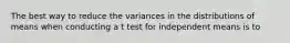 The best way to reduce the variances in the distributions of means when conducting a t test for independent means is to