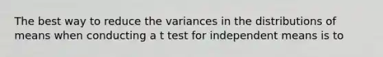 The best way to reduce the variances in the distributions of means when conducting a t test for independent means is to