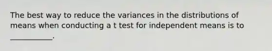 The best way to reduce the variances in the distributions of means when conducting a t test for independent means is to ___________.