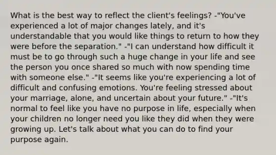 What is the best way to reflect the client's feelings? -"You've experienced a lot of major changes lately, and it's understandable that you would like things to return to how they were before the separation." -"I can understand how difficult it must be to go through such a huge change in your life and see the person you once shared so much with now spending time with someone else." -"It seems like you're experiencing a lot of difficult and confusing emotions. You're feeling stressed about your marriage, alone, and uncertain about your future." -"It's normal to feel like you have no purpose in life, especially when your children no longer need you like they did when they were growing up. Let's talk about what you can do to find your purpose again.