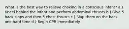 What is the best way to relieve choking in a conscious infant? a.) Kneel behind the infant and perform abdominal thrusts b.) Give 5 back slaps and then 5 chest thrusts c.) Slap them on the back one hard time d.) Begin CPR immediately