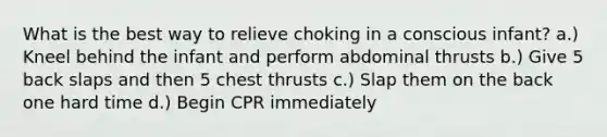 What is the best way to relieve choking in a conscious infant? a.) Kneel behind the infant and perform abdominal thrusts b.) Give 5 back slaps and then 5 chest thrusts c.) Slap them on the back one hard time d.) Begin CPR immediately