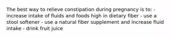 The best way to relieve constipation during pregnancy is to: - increase intake of fluids and foods high in dietary fiber - use a stool softener - use a natural fiber supplement and increase fluid intake - drink fruit juice