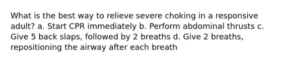 What is the best way to relieve severe choking in a responsive adult? a. Start CPR immediately b. Perform abdominal thrusts c. Give 5 back slaps, followed by 2 breaths d. Give 2 breaths, repositioning the airway after each breath