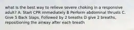 what Is the best way to relieve severe choking in a responsive adult? A. Start CPR immediately B Perform abdominal thrusts C. Give 5 Back Slaps, Followed by 2 breaths D give 2 breaths, repositioning the airway after each breath