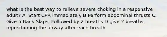 what Is the best way to relieve severe choking in a responsive adult? A. Start CPR immediately B Perform abdominal thrusts C. Give 5 Back Slaps, Followed by 2 breaths D give 2 breaths, repositioning the airway after each breath