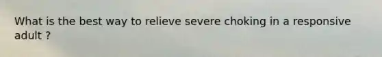 What is the best way to relieve severe choking in a responsive adult ?