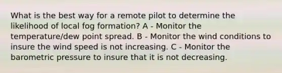 What is the best way for a remote pilot to determine the likelihood of local fog formation? A - Monitor the temperature/dew point spread. B - Monitor the wind conditions to insure the wind speed is not increasing. C - Monitor the barometric pressure to insure that it is not decreasing.