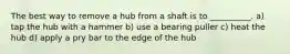 The best way to remove a hub from a shaft is to __________. a) tap the hub with a hammer b) use a bearing puller c) heat the hub d) apply a pry bar to the edge of the hub