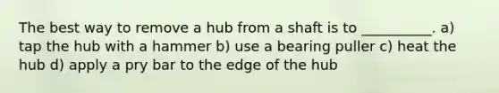 The best way to remove a hub from a shaft is to __________. a) tap the hub with a hammer b) use a bearing puller c) heat the hub d) apply a pry bar to the edge of the hub