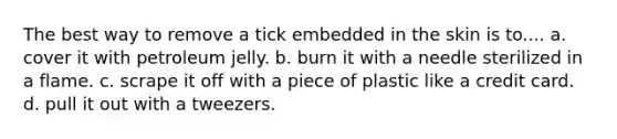 The best way to remove a tick embedded in the skin is to.... a. cover it with petroleum jelly. b. burn it with a needle sterilized in a flame. c. scrape it off with a piece of plastic like a credit card. d. pull it out with a tweezers.