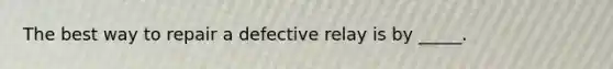 The best way to repair a defective relay is by _____.