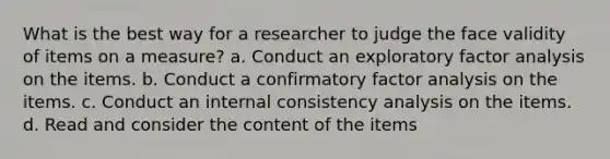 What is the best way for a researcher to judge the face validity of items on a measure? a. Conduct an exploratory factor analysis on the items. b. Conduct a confirmatory factor analysis on the items. c. Conduct an internal consistency analysis on the items. d. Read and consider the content of the items