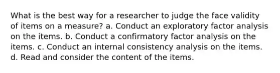 What is the best way for a researcher to judge the face validity of items on a measure? a. Conduct an exploratory factor analysis on the items. b. Conduct a confirmatory factor analysis on the items. c. Conduct an internal consistency analysis on the items. d. Read and consider the content of the items.