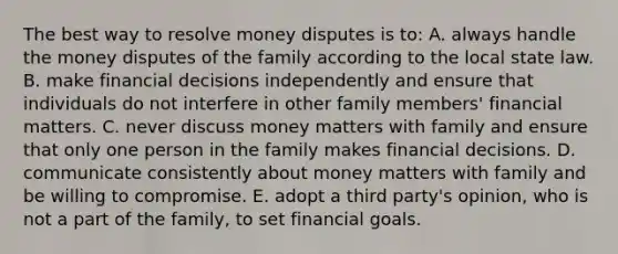 The best way to resolve money disputes is to: A. always handle the money disputes of the family according to the local state law. B. make financial decisions independently and ensure that individuals do not interfere in other family members' financial matters. C. never discuss money matters with family and ensure that only one person in the family makes financial decisions. D. communicate consistently about money matters with family and be willing to compromise. E. adopt a third party's opinion, who is not a part of the family, to set financial goals.