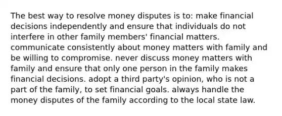 The best way to resolve money disputes is to: make financial decisions independently and ensure that individuals do not interfere in other family members' financial matters. communicate consistently about money matters with family and be willing to compromise. never discuss money matters with family and ensure that only one person in the family makes financial decisions. adopt a third party's opinion, who is not a part of the family, to set financial goals. always handle the money disputes of the family according to the local state law.