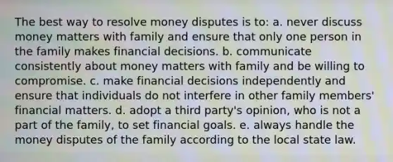 The best way to resolve money disputes is to: a. never discuss money matters with family and ensure that only one person in the family makes financial decisions. b. communicate consistently about money matters with family and be willing to compromise. c. make financial decisions independently and ensure that individuals do not interfere in other family members' financial matters. d. adopt a third party's opinion, who is not a part of the family, to set financial goals. e. always handle the money disputes of the family according to the local state law.