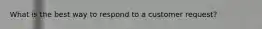 What is the best way to respond to a customer request?