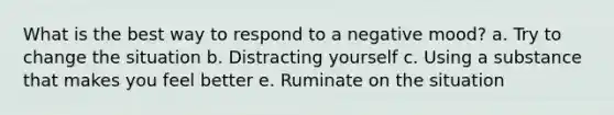 What is the best way to respond to a negative mood? a. Try to change the situation b. Distracting yourself c. Using a substance that makes you feel better e. Ruminate on the situation