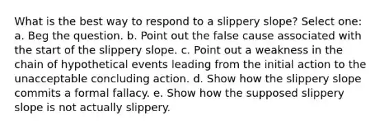 What is the best way to respond to a slippery slope? Select one: a. Beg the question. b. Point out the false cause associated with the start of the slippery slope. c. Point out a weakness in the chain of hypothetical events leading from the initial action to the unacceptable concluding action. d. Show how the slippery slope commits a formal fallacy. e. Show how the supposed slippery slope is not actually slippery.