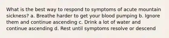 What is the best way to respond to symptoms of acute mountain sickness? a. Breathe harder to get your blood pumping b. Ignore them and continue ascending c. Drink a lot of water and continue ascending d. Rest until symptoms resolve or descend