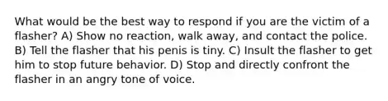 What would be the best way to respond if you are the victim of a flasher? A) Show no reaction, walk away, and contact the police. B) Tell the flasher that his penis is tiny. C) Insult the flasher to get him to stop future behavior. D) Stop and directly confront the flasher in an angry tone of voice.