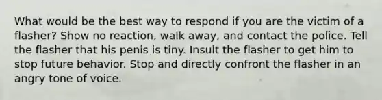 What would be the best way to respond if you are the victim of a flasher? Show no reaction, walk away, and contact the police. Tell the flasher that his penis is tiny. Insult the flasher to get him to stop future behavior. Stop and directly confront the flasher in an angry tone of voice.