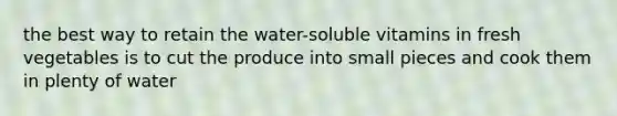 the best way to retain the water-soluble vitamins in fresh vegetables is to cut the produce into small pieces and cook them in plenty of water