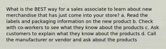 What is the BEST way for a sales associate to learn about new merchandise that has just come into your store? a. Read the labels and packaging information on the new product b. Check with co-workers to see what they know about the products c. Ask customers to explain what they know about the products d. Call the manufacturer or vendor and ask about the products