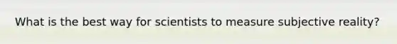What is the best way for scientists to measure subjective reality?