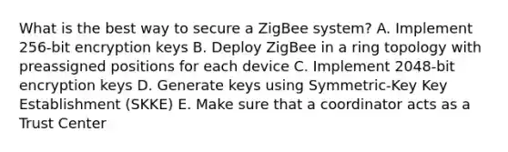 What is the best way to secure a ZigBee system? A. Implement 256-bit encryption keys B. Deploy ZigBee in a ring topology with preassigned positions for each device C. Implement 2048-bit encryption keys D. Generate keys using Symmetric-Key Key Establishment (SKKE) E. Make sure that a coordinator acts as a Trust Center