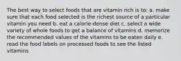 The best way to select foods that are vitamin rich is to: a. make sure that each food selected is the richest source of a particular vitamin you need b. eat a calorie-dense diet c. select a wide variety of whole foods to get a balance of vitamins d. memorize the recommended values of the vitamins to be eaten daily e. read the food labels on processed foods to see the listed vitamins